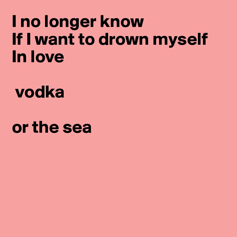 I no longer know
If I want to drown myself
In love 
   
 vodka

or the sea




