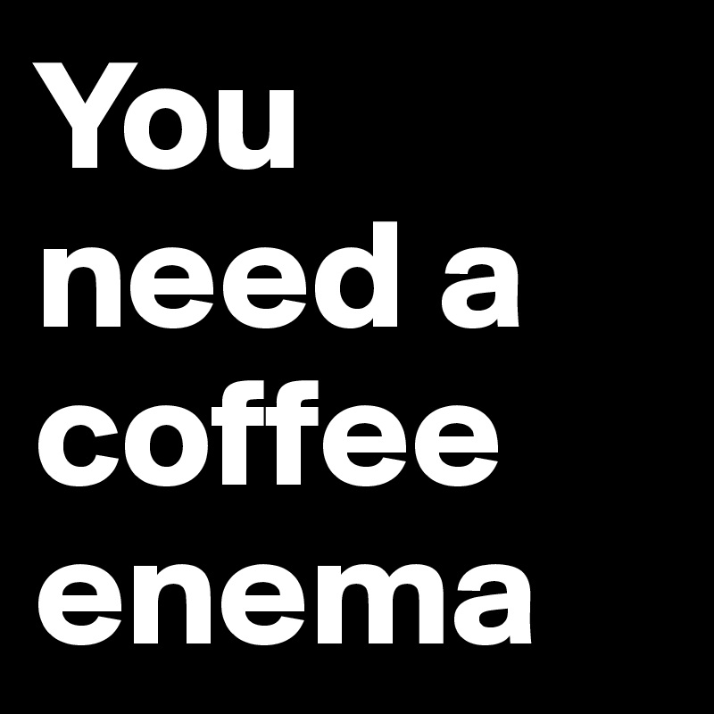 You need a coffee enema