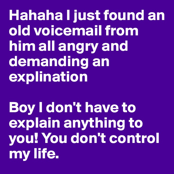 Hahaha I just found an old voicemail from him all angry and demanding an explination

Boy I don't have to explain anything to you! You don't control my life. 