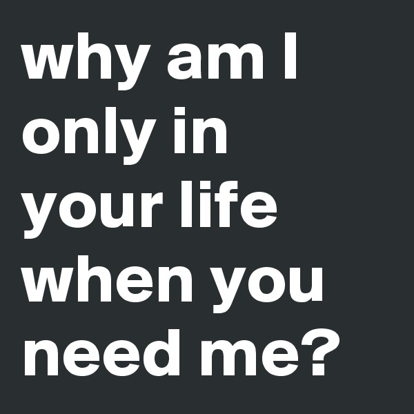 why am I only in your life when you need me? 