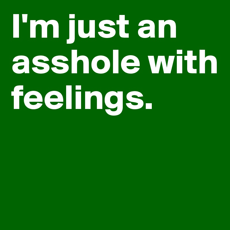 I'm just an asshole with feelings. 

