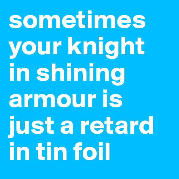 sometimes your knight in shining armour is just a retard in tin foil