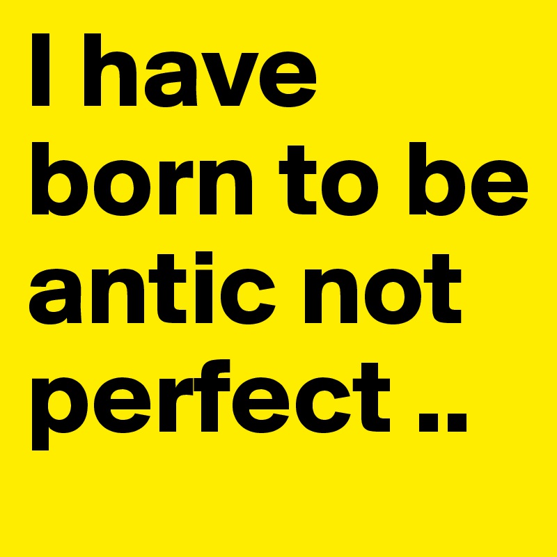 I have born to be antic not perfect ..