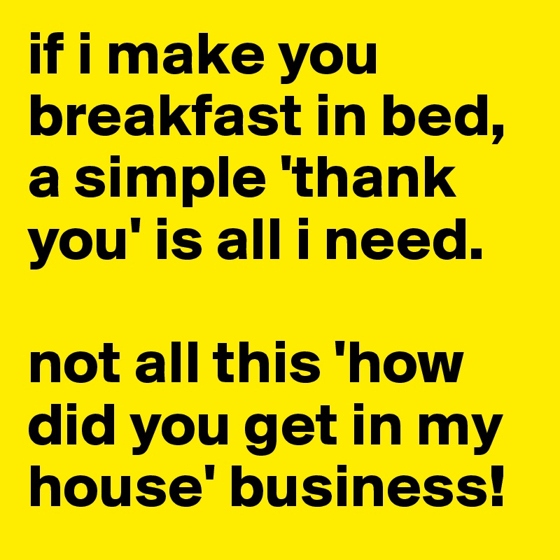 if i make you breakfast in bed, a simple 'thank you' is all i need.

not all this 'how did you get in my house' business!
