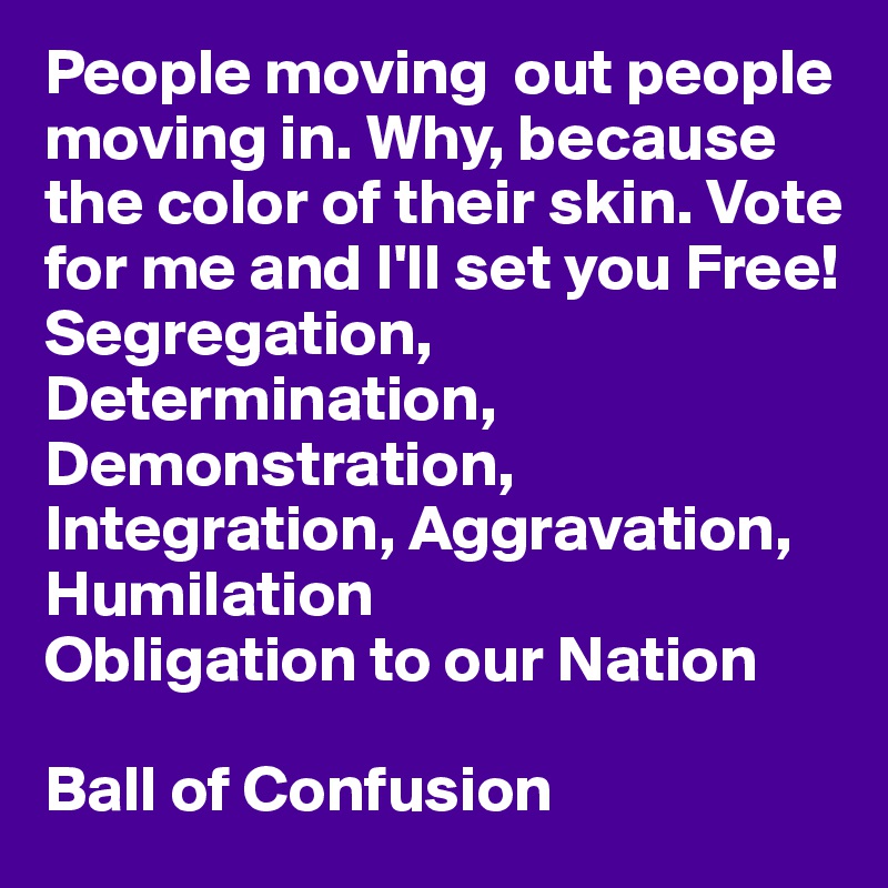 People moving  out people moving in. Why, because the color of their skin. Vote for me and I'll set you Free!
Segregation, Determination, Demonstration, Integration, Aggravation, Humilation
Obligation to our Nation

Ball of Confusion