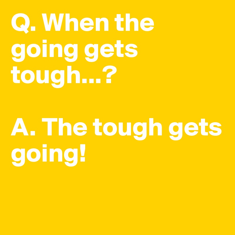 Q. When the going gets tough...?

A. The tough gets going!

