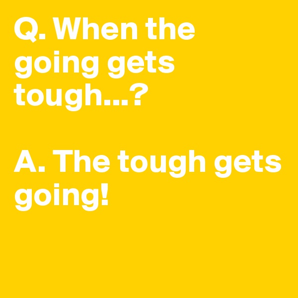 Q. When the going gets tough...?

A. The tough gets going!

