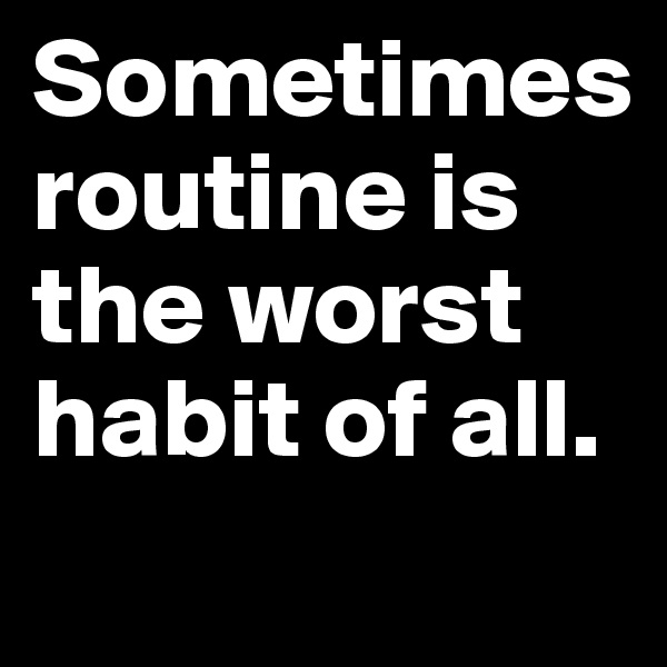 Sometimes 
routine is the worst habit of all.
