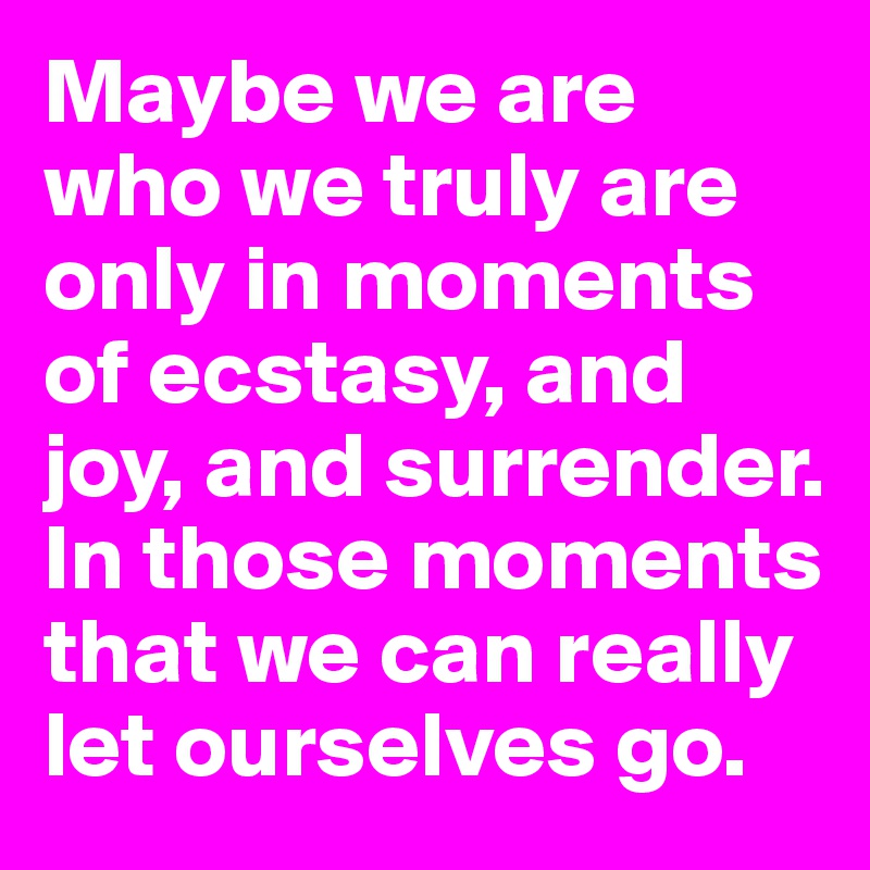 Maybe we are who we truly are only in moments of ecstasy, and joy, and surrender. In those moments that we can really let ourselves go. 