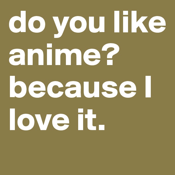 do you like anime? because I love it.