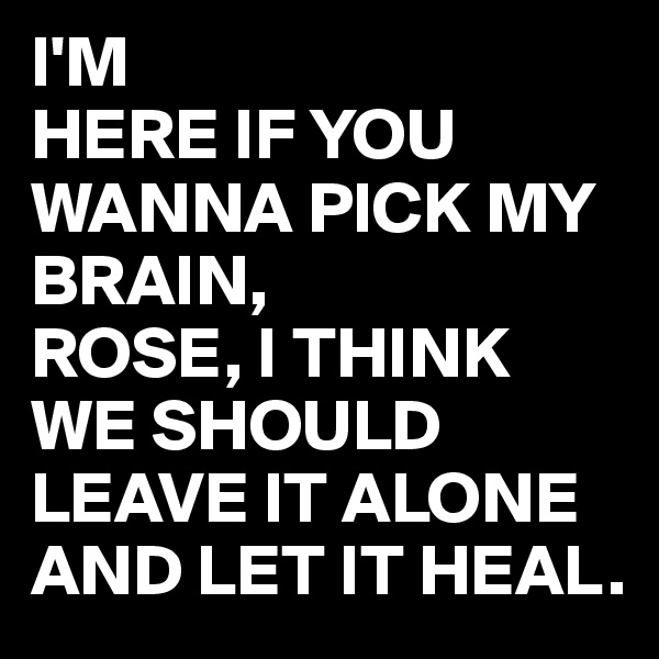 I'M
HERE IF YOU WANNA PICK MY BRAIN,
ROSE, I THINK WE SHOULD LEAVE IT ALONE AND LET IT HEAL.