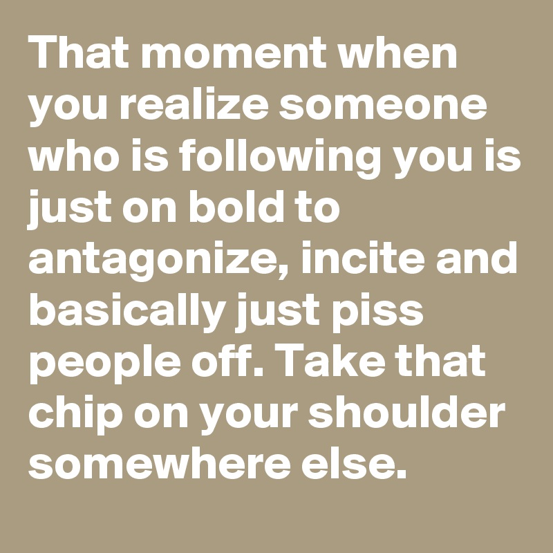 That moment when you realize someone who is following you is just on bold to antagonize, incite and basically just piss people off. Take that chip on your shoulder somewhere else. 