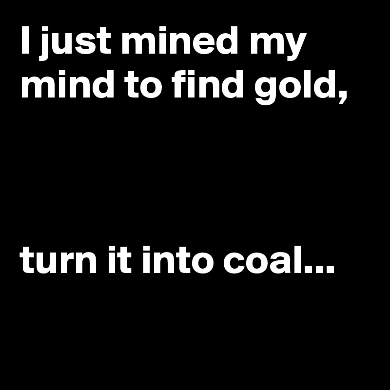I just mined my mind to find gold,



turn it into coal...

