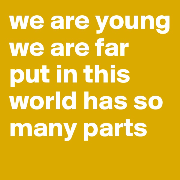 we are young
we are far 
put in this world has so many parts 
