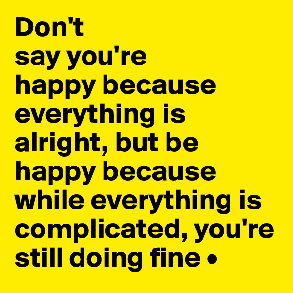 Don't
say you're
happy because 
everything is alright, but be happy because while everything is complicated, you're still doing fine •