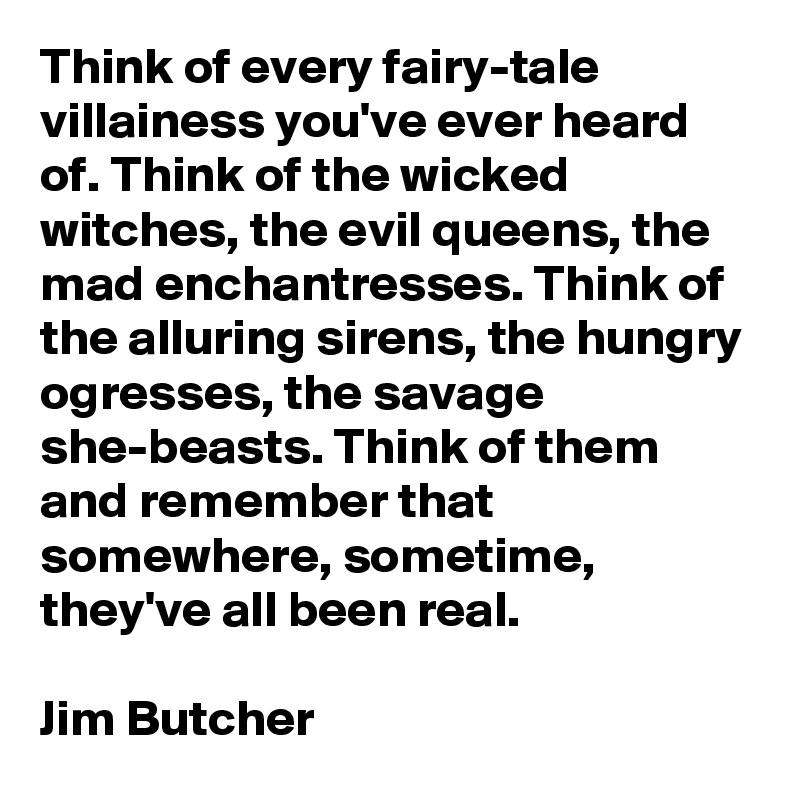 Think of every fairy-tale villainess you've ever heard of. Think of the wicked witches, the evil queens, the mad enchantresses. Think of the alluring sirens, the hungry ogresses, the savage she-beasts. Think of them and remember that somewhere, sometime, they've all been real.

Jim Butcher