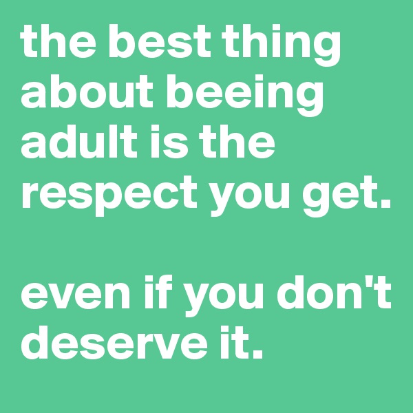 the best thing about beeing adult is the respect you get.

even if you don't deserve it.