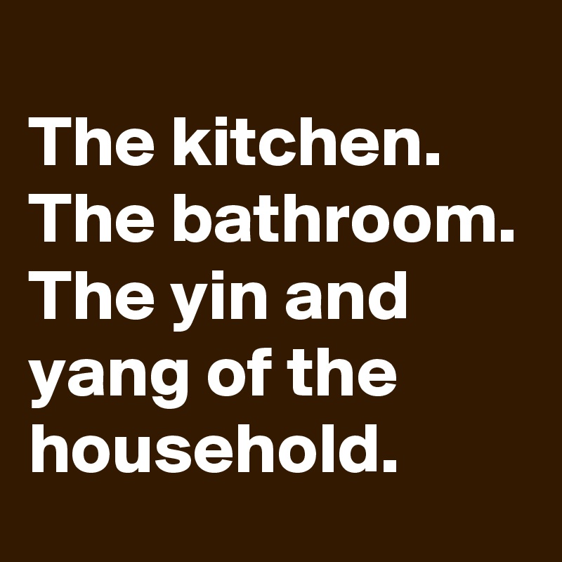 
The kitchen. The bathroom. The yin and yang of the household.