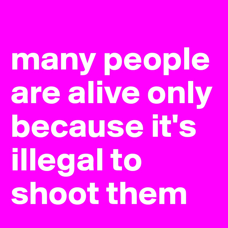 
many people are alive only because it's illegal to shoot them