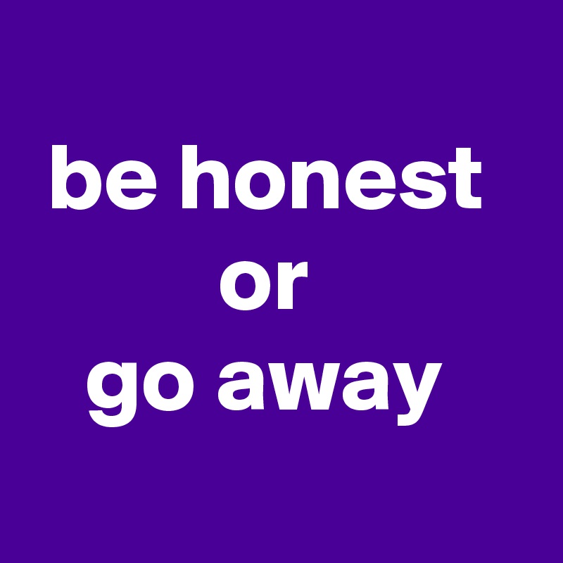 
 be honest
          or
   go away
