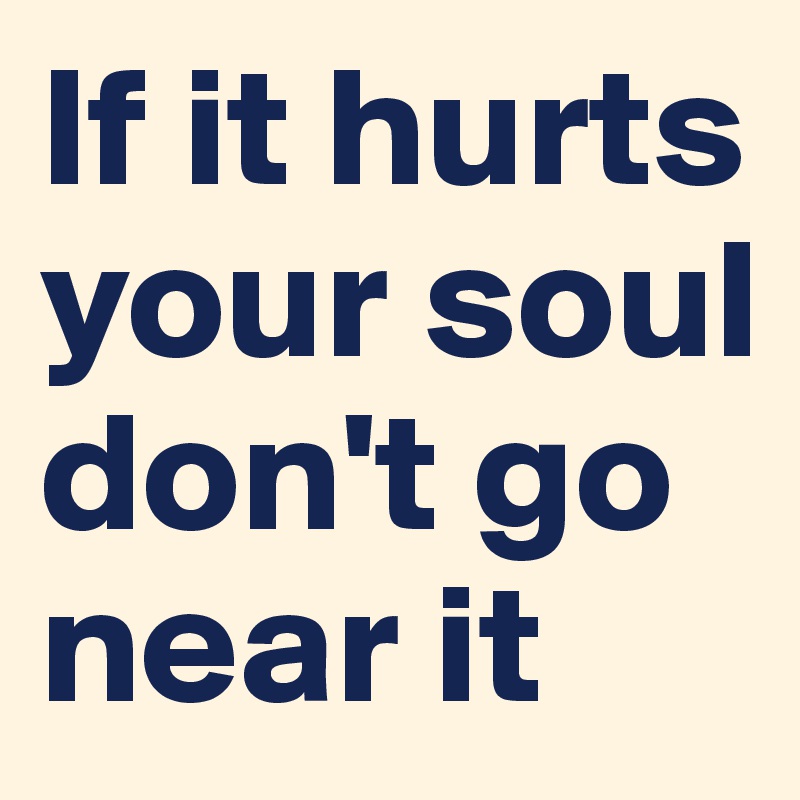 If it hurts your soul don't go near it