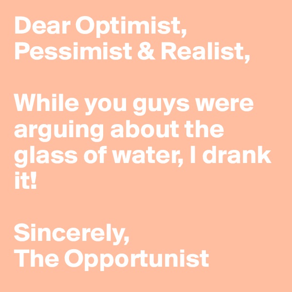 Dear Optimist, Pessimist & Realist,

While you guys were arguing about the glass of water, I drank it!

Sincerely,
The Opportunist 