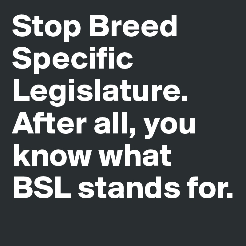 Stop Breed Specific Legislature. After all, you know what BSL stands for. 