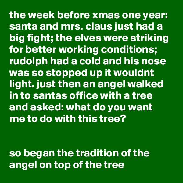 the week before xmas one year: santa and mrs. claus just had a big fight; the elves were striking for better working conditions; rudolph had a cold and his nose was so stopped up it wouldnt light. just then an angel walked in to santas office with a tree and asked: what do you want me to do with this tree?


so began the tradition of the angel on top of the tree 