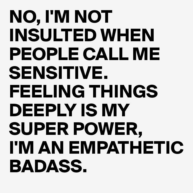 NO, I'M NOT INSULTED WHEN PEOPLE CALL ME SENSITIVE. FEELING THINGS DEEPLY IS MY SUPER POWER,
I'M AN EMPATHETIC BADASS.