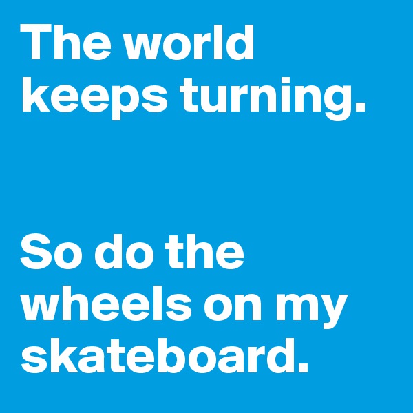 The world keeps turning. 


So do the wheels on my skateboard. 