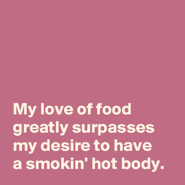 




 My love of food
 greatly surpasses
 my desire to have
 a smokin' hot body.