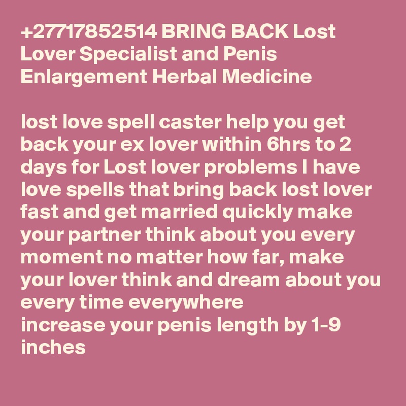 +27717852514 BRING BACK Lost Lover Specialist and Penis Enlargement Herbal Medicine 

lost love spell caster help you get back your ex lover within 6hrs to 2 days for Lost lover problems I have love spells that bring back lost lover fast and get married quickly make your partner think about you every moment no matter how far, make your lover think and dream about you every time everywhere
increase your penis length by 1-9 inches
