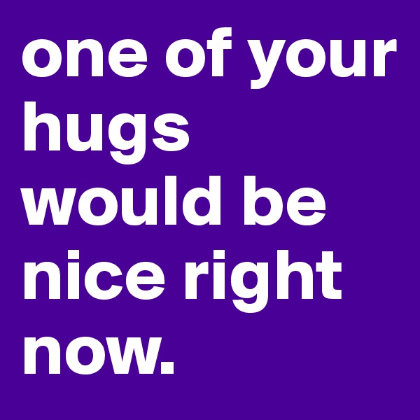one of your hugs would be nice right now.