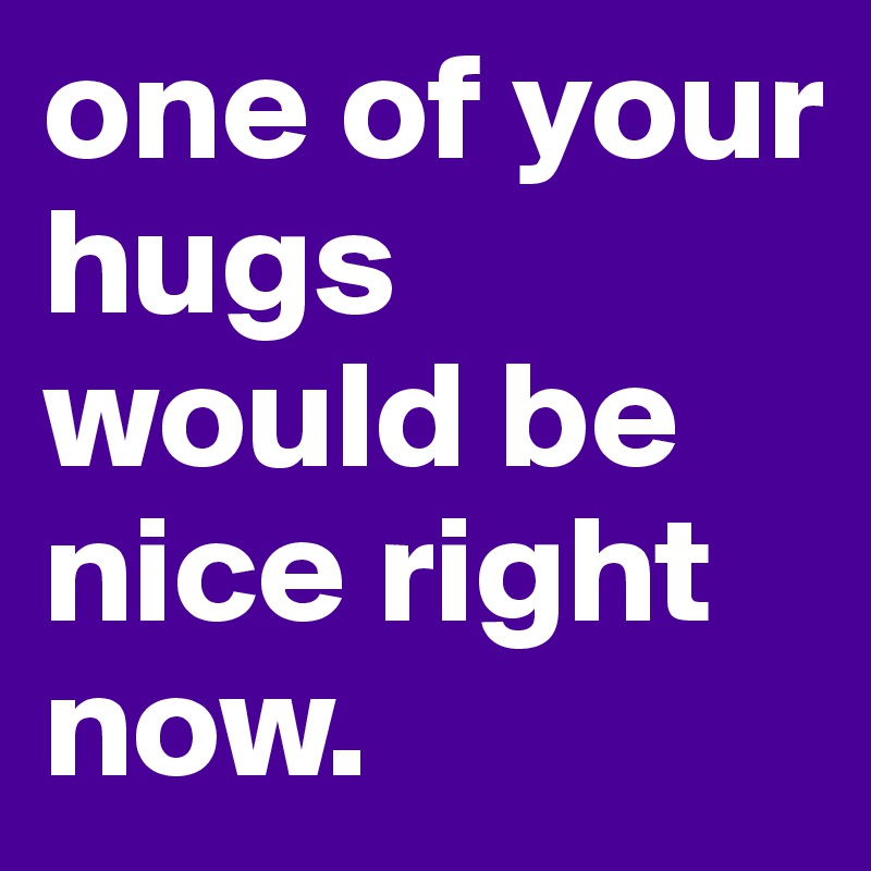 one of your hugs would be nice right now.
