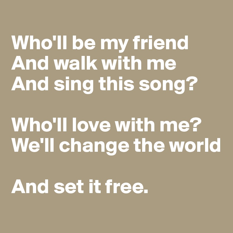 
Who'll be my friend
And walk with me
And sing this song?

Who'll love with me?
We'll change the world

And set it free.
