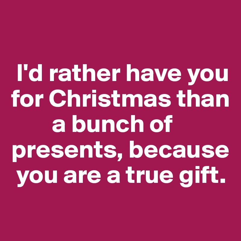 

 I'd rather have you for Christmas than    
        a bunch of presents, because  
 you are a true gift.
