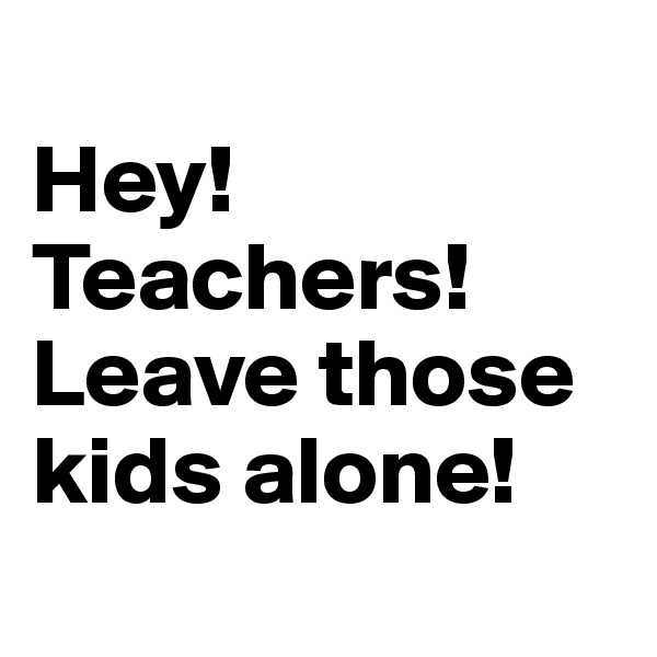 
Hey! Teachers! Leave those kids alone!
