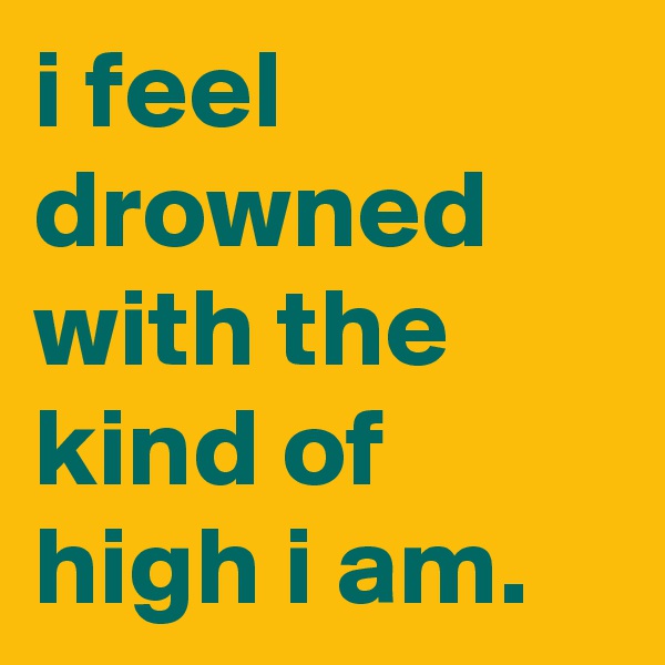 i feel drowned with the kind of high i am.