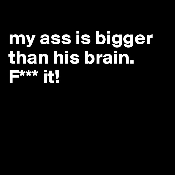 
my ass is bigger than his brain. F*** it!



