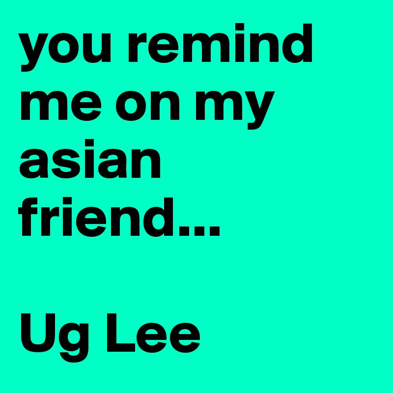 you remind me on my asian friend... 

Ug Lee