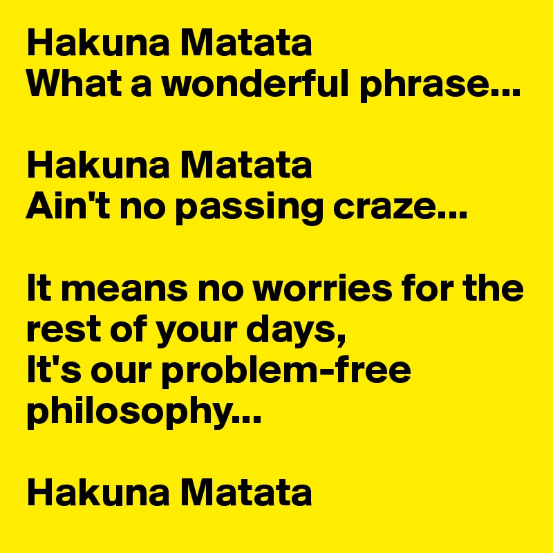 Hakuna Matata
What a wonderful phrase...

Hakuna Matata
Ain't no passing craze...

It means no worries for the rest of your days,
It's our problem-free philosophy...

Hakuna Matata