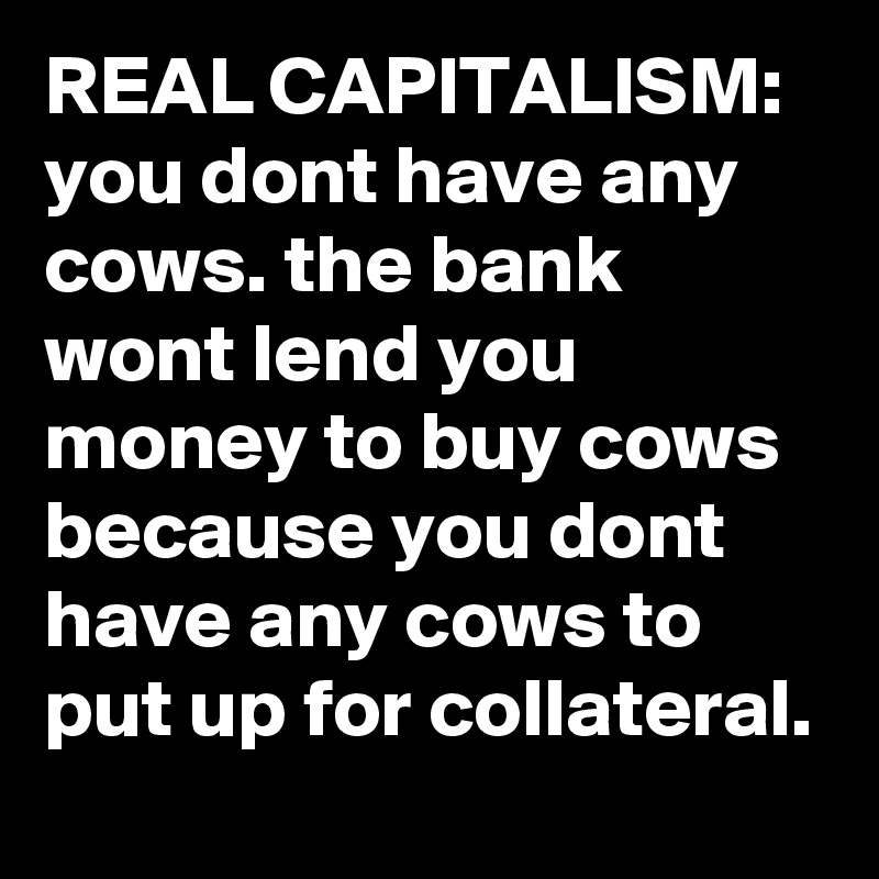 REAL CAPITALISM:  you dont have any cows. the bank wont lend you money to buy cows because you dont have any cows to put up for collateral.