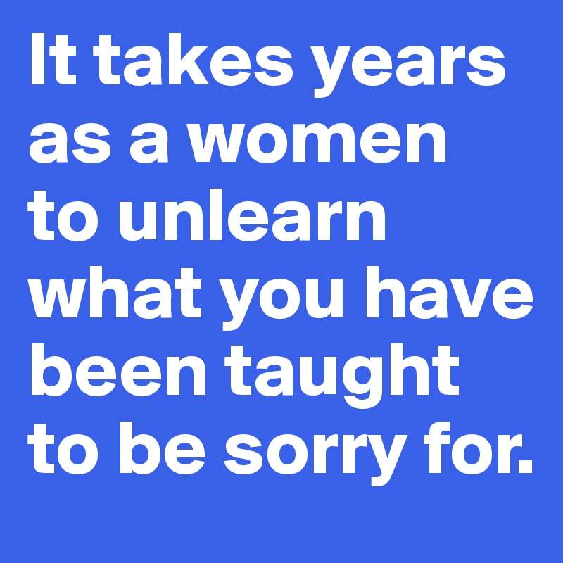 It takes years as a women to unlearn what you have been taught to be sorry for. 
