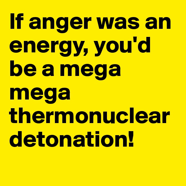 If anger was an energy, you'd be a mega mega thermonuclear detonation!
