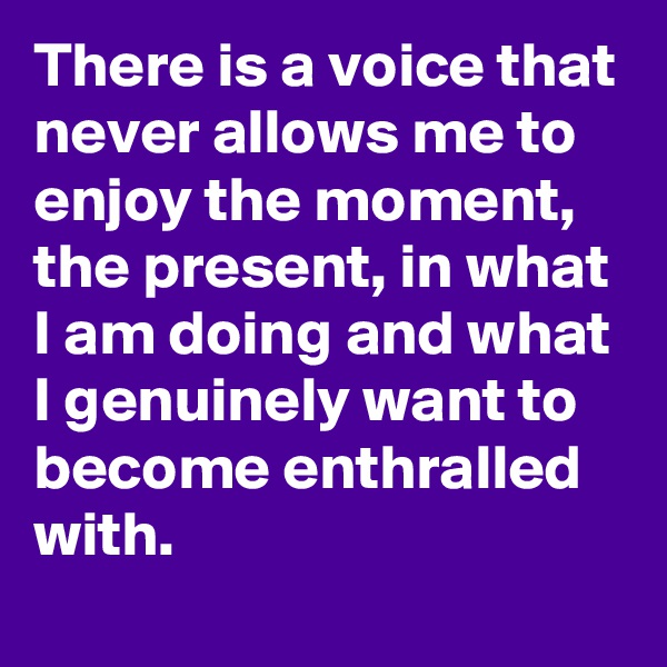 There is a voice that never allows me to enjoy the moment, the present, in what I am doing and what I genuinely want to become enthralled with.