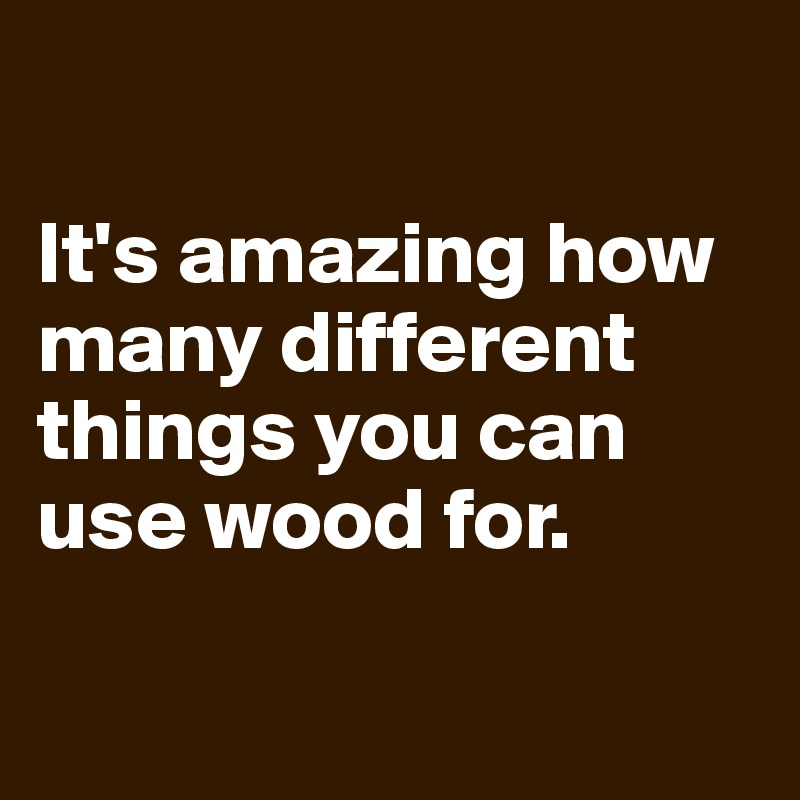 

It's amazing how many different things you can use wood for.

