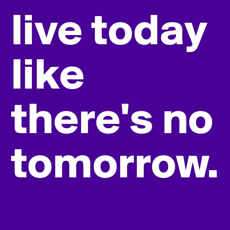 live today like there's no tomorrow.