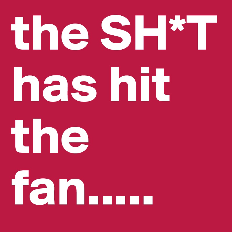 the SH*T has hit the fan.....