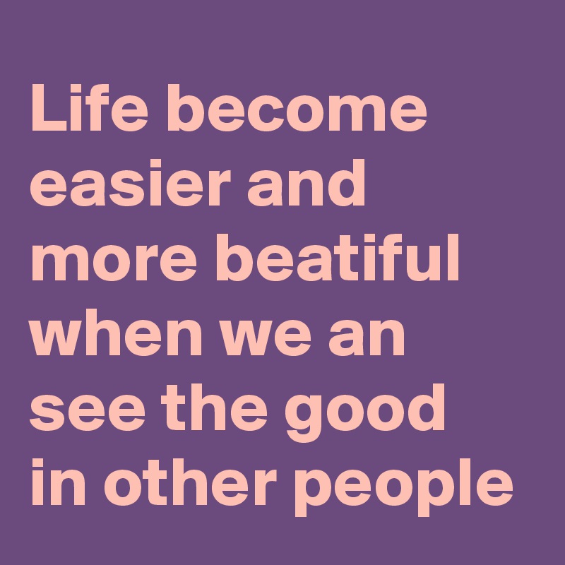 Life become easier and more beatiful when we an see the good in other people