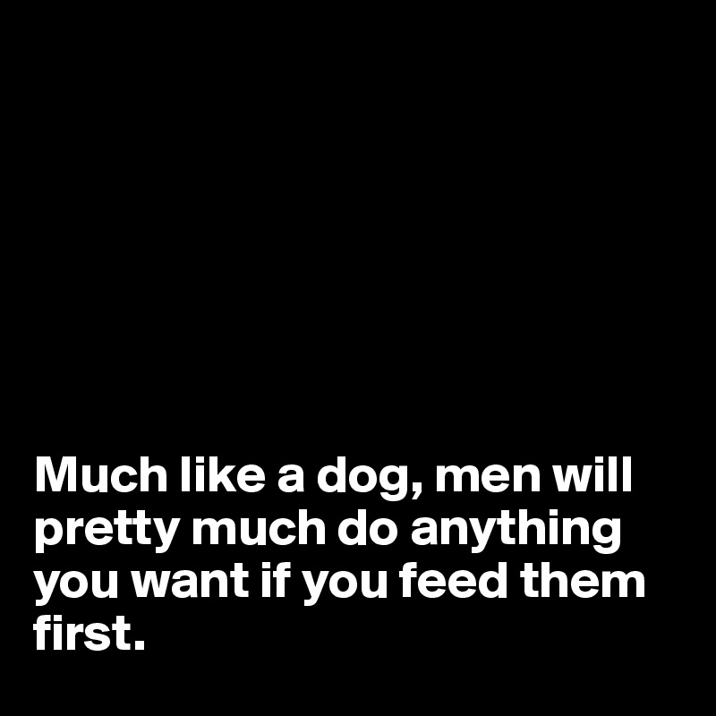 







Much like a dog, men will pretty much do anything you want if you feed them first.